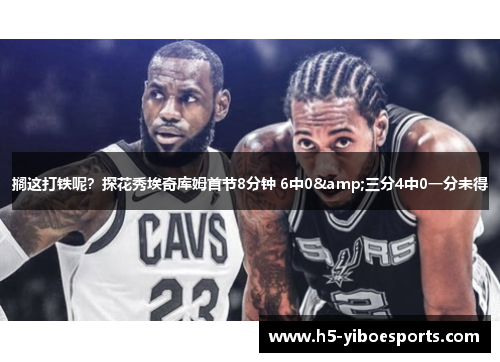 搁这打铁呢？探花秀埃奇库姆首节8分钟 6中0&三分4中0一分未得
